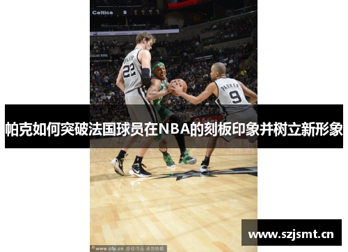 帕克如何突破法国球员在NBA的刻板印象并树立新形象